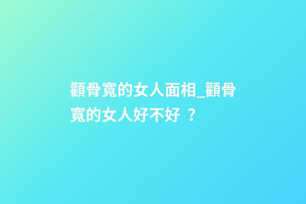 顴骨寬的女人面相_顴骨寬的女人好不好？